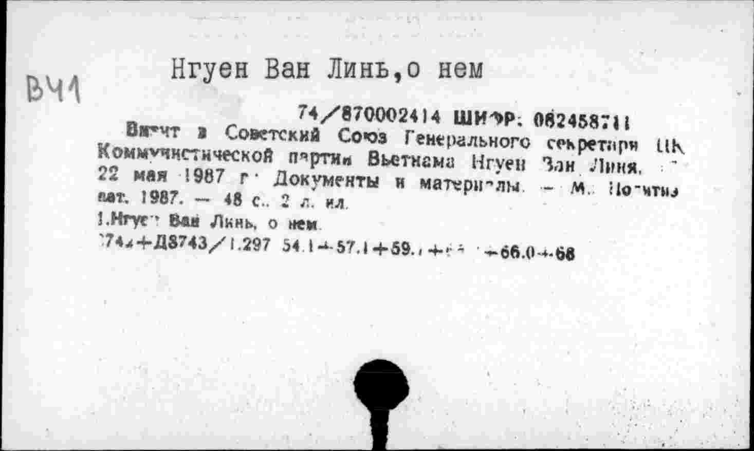 ﻿Нгуен Ван Линь,о нем
74/870002414 ШИ^Р. 0824587II
Вг’чт а Советский Со*оз Генерального секретари ПК Коммунистической партии Вьетнама Нгуен Зан Линя. 22 мая 1987 г- Документы и матери-лы - м. По'чтнэ мт. 1987. — 48 с.. 2 л. ил.
1.Нгуг* Ван Линь, о нем
'7-и+Д8743/1.297 54 I-‘-57.1 +59.. ■+••	-66.0~»-68